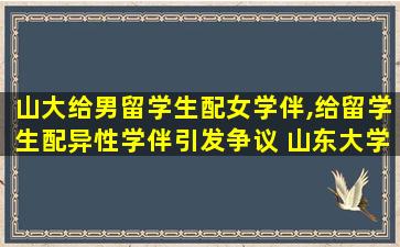 山大给男留学生配女学伴,给留学生配异性学伴引发争议 山东大学道歉